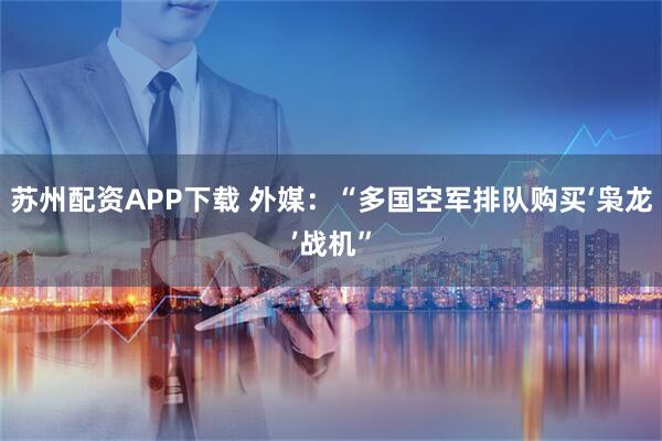 苏州配资APP下载 外媒：“多国空军排队购买‘枭龙’战机”