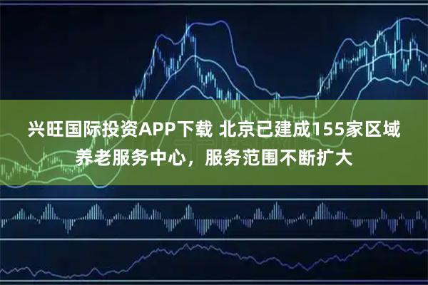 兴旺国际投资APP下载 北京已建成155家区域养老服务中心，服务范围不断扩大