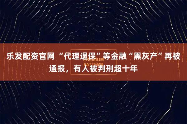 乐发配资官网 “代理退保”等金融“黑灰产”再被通报，有人被判刑超十年