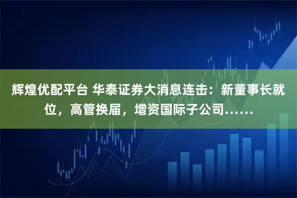 辉煌优配平台 华泰证券大消息连击：新董事长就位，高管换届，增资国际子公司……