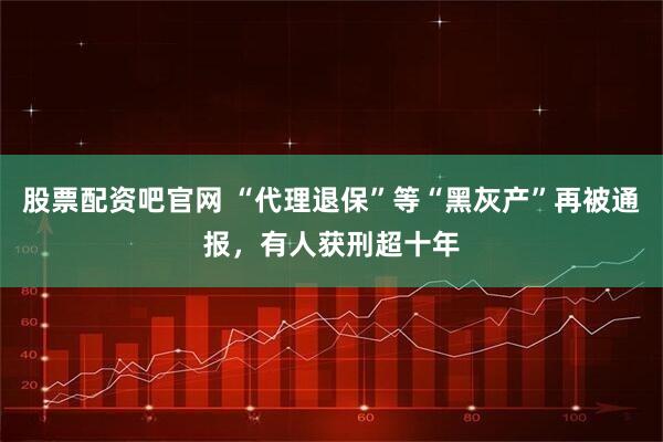股票配资吧官网 “代理退保”等“黑灰产”再被通报，有人获刑超十年