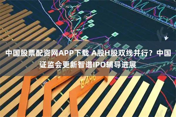 中国股票配资网APP下载 A股H股双线并行？中国证监会更新智谱IPO辅导进展