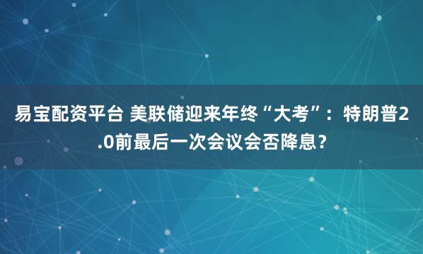易宝配资平台 美联储迎来年终“大考”：特朗普2.0前最后一次会议会否降息？