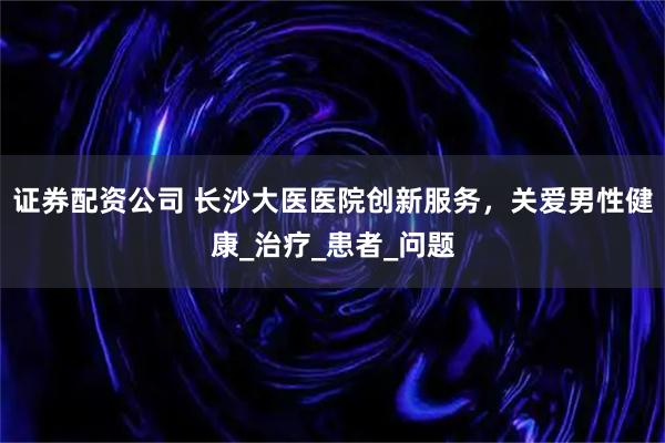 证券配资公司 长沙大医医院创新服务，关爱男性健康_治疗_患者_问题