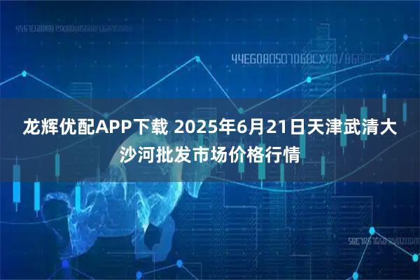 龙辉优配APP下载 2025年6月21日天津武清大沙河批发市场价格行情