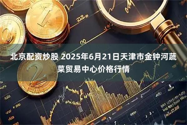 北京配资炒股 2025年6月21日天津市金钟河蔬菜贸易中心价格行情