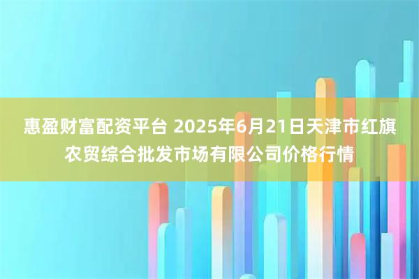 惠盈财富配资平台 2025年6月21日天津市红旗农贸综合批发市场有限公司价格行情