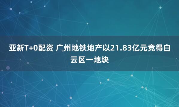 亚新T+0配资 广州地铁地产以21.83亿元竞得白云区一地块