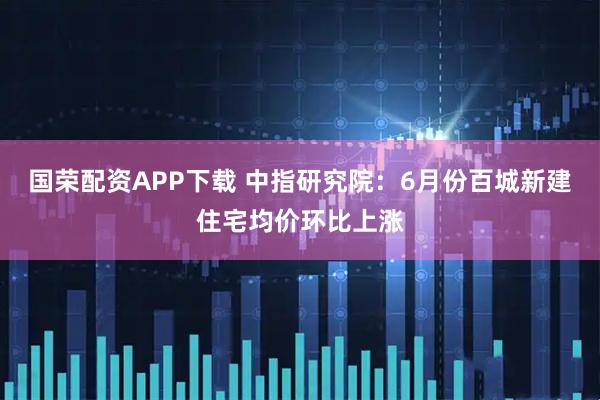 国荣配资APP下载 中指研究院：6月份百城新建住宅均价环比上涨