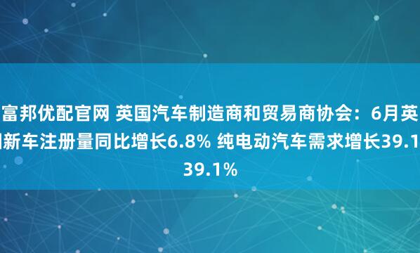 富邦优配官网 英国汽车制造商和贸易商协会：6月英国新车注册量同比增长6.8% 纯电动汽车需求增长39.1%