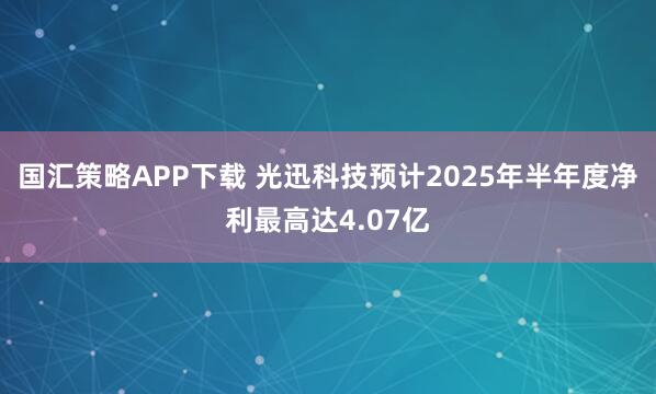 国汇策略APP下载 光迅科技预计2025年半年度净利最高达4.07亿