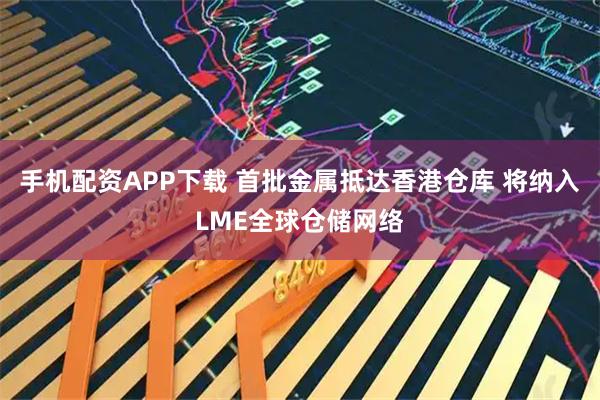 手机配资APP下载 首批金属抵达香港仓库 将纳入LME全球仓储网络