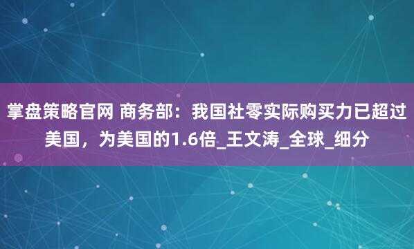 掌盘策略官网 商务部：我国社零实际购买力已超过美国，为美国的1.6倍_王文涛_全球_细分