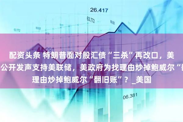 配资头条 特朗普面对股汇债“三杀”再改口，美银行业领袖罕见公开发声支持美联储，美政府为找理由炒掉鲍威尔“翻旧账”？_美国