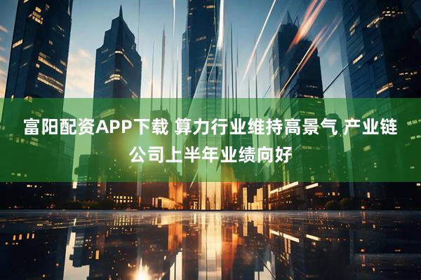 富阳配资APP下载 算力行业维持高景气 产业链公司上半年业绩向好