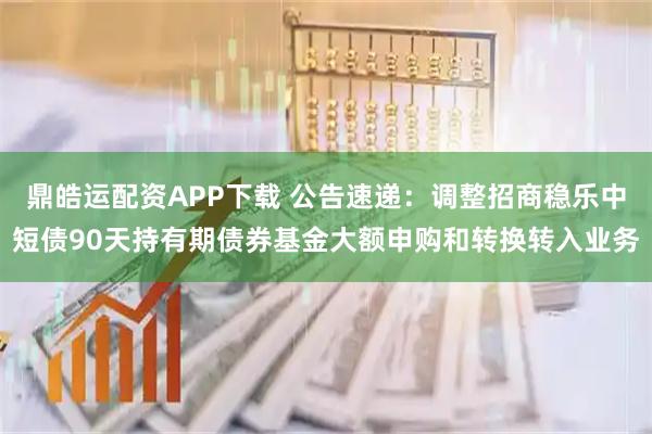 鼎皓运配资APP下载 公告速递：调整招商稳乐中短债90天持有期债券基金大额申购和转换转入业务