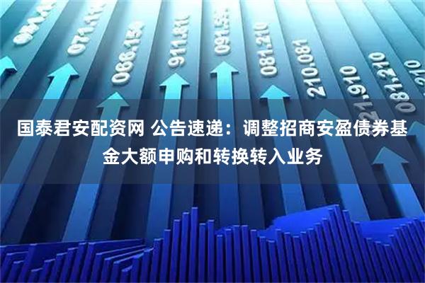 国泰君安配资网 公告速递：调整招商安盈债券基金大额申购和转换转入业务