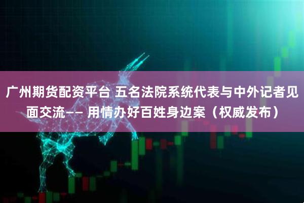 广州期货配资平台 五名法院系统代表与中外记者见面交流—— 用情办好百姓身边案（权威发布）