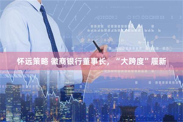 怀远策略 徽商银行董事长，“大跨度”履新