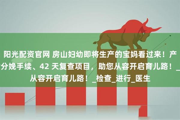 阳光配资官网 房山妇幼即将生产的宝妈看过来！产后秘籍在此，含分娩手续、42 天复查项目，助您从容开启育儿路！_检查_进行_医生