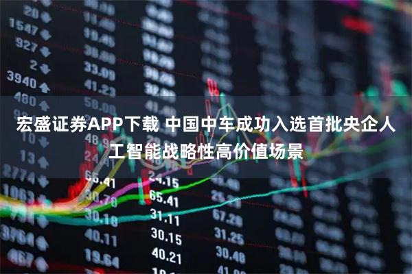 宏盛证券APP下载 中国中车成功入选首批央企人工智能战略性高价值场景
