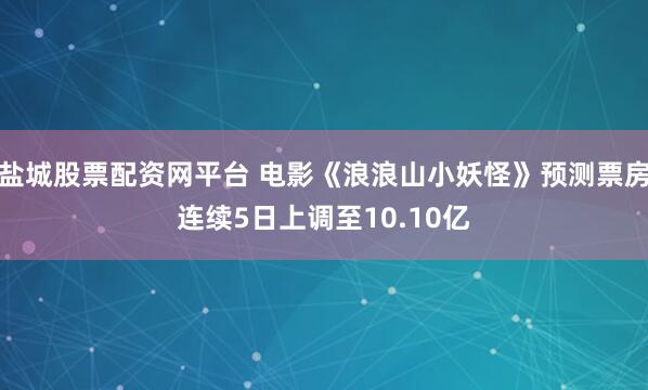 盐城股票配资网平台 电影《浪浪山小妖怪》预测票房连续5日上调至10.10亿