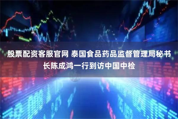 股票配资客服官网 泰国食品药品监督管理局秘书长陈成鸿一行到访中国中检