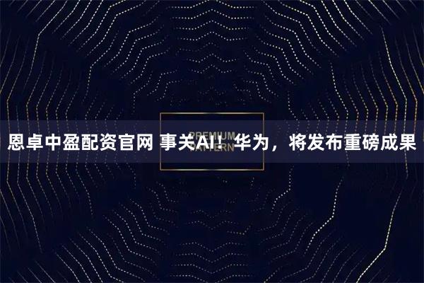 恩卓中盈配资官网 事关AI！华为，将发布重磅成果