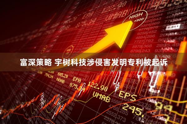 富深策略 宇树科技涉侵害发明专利被起诉