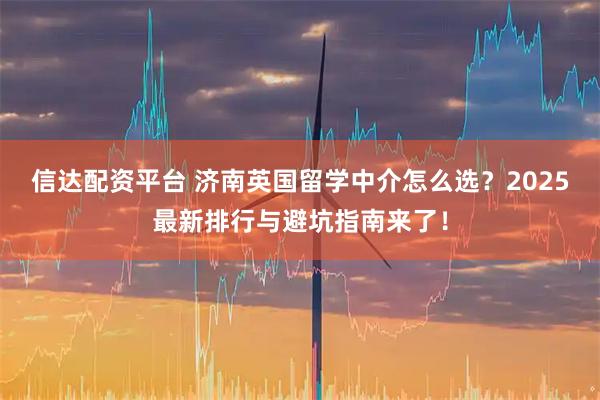 信达配资平台 济南英国留学中介怎么选？2025最新排行与避坑指南来了！