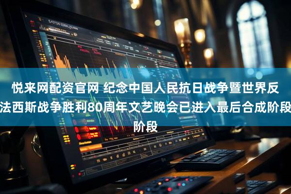 悦来网配资官网 纪念中国人民抗日战争暨世界反法西斯战争胜利80周年文艺晚会已进入最后合成阶段
