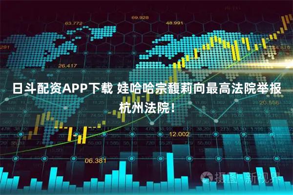 日斗配资APP下载 娃哈哈宗馥莉向最高法院举报杭州法院！