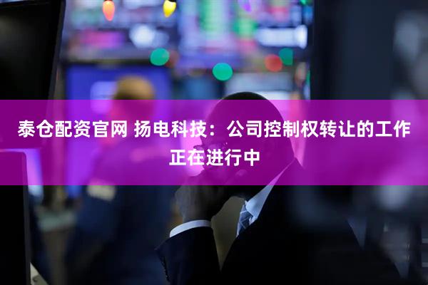 泰仓配资官网 扬电科技：公司控制权转让的工作正在进行中