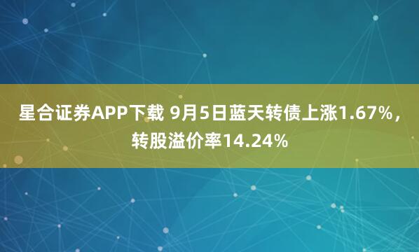 星合证券APP下载 9月5日蓝天转债上涨1.67%，转股溢价率14.24%