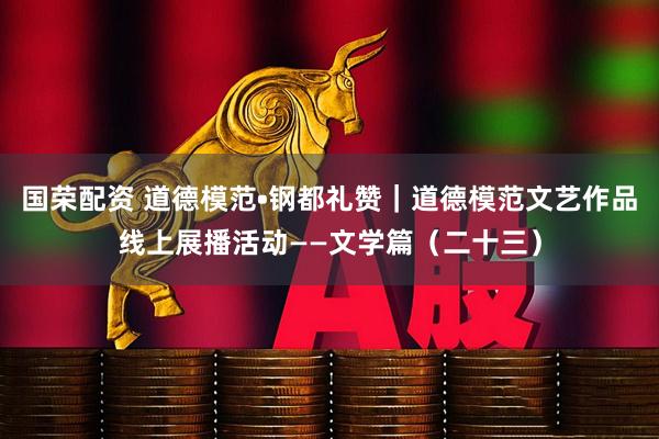 国荣配资 道德模范•钢都礼赞｜道德模范文艺作品线上展播活动——文学篇（二十三）