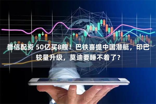 誉信配资 50亿买8艘！巴铁喜提中国潜艇，印巴较量升级，莫迪要睡不着了？