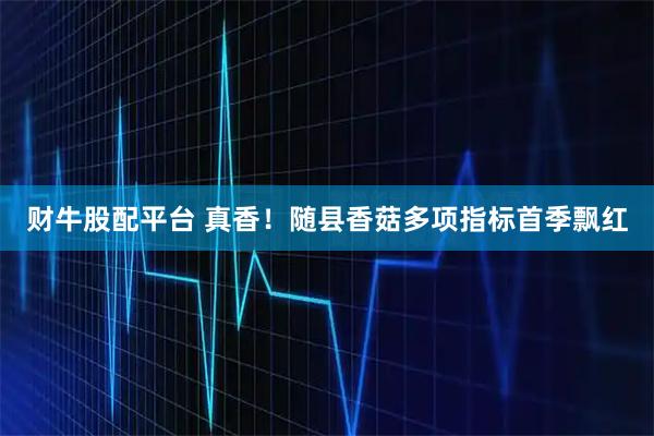 财牛股配平台 真香！随县香菇多项指标首季飘红