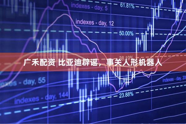 广禾配资 比亚迪辟谣，事关人形机器人
