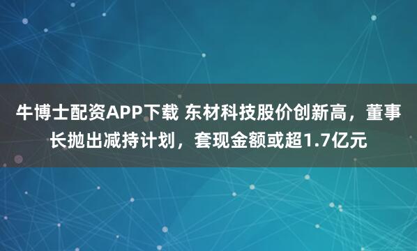 牛博士配资APP下载 东材科技股价创新高，董事长抛出减持计划，套现金额或超1.7亿元